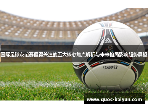 国际足球友谊赛值得关注的五大核心焦点解析与未来格局影响趋势展望