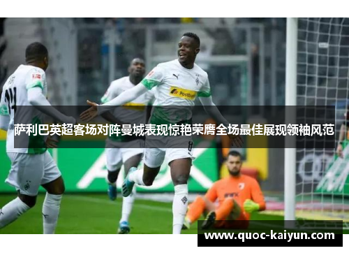 萨利巴英超客场对阵曼城表现惊艳荣膺全场最佳展现领袖风范 萨利巴英超客场对阵曼城表现惊艳荣膺全场最佳展现领袖风范
